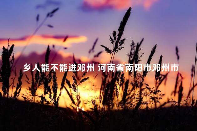 乡人能不能进邓州 河南省南阳市邓州市有几个乡镇